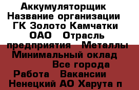 Аккумуляторщик › Название организации ­ ГК Золото Камчатки, ОАО › Отрасль предприятия ­ Металлы › Минимальный оклад ­ 22 500 - Все города Работа » Вакансии   . Ненецкий АО,Харута п.